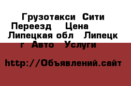 Грузотакси «Сити Переезд» › Цена ­ 400 - Липецкая обл., Липецк г. Авто » Услуги   